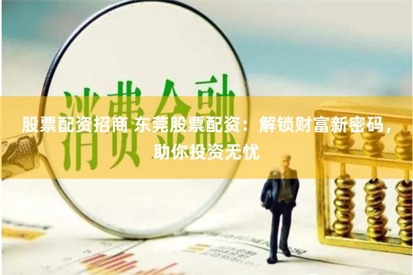 股票配资招商 东莞股票配资：解锁财富新密码，助你投资无忧