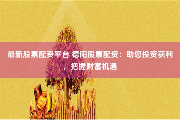最新股票配资平台 德阳股票配资：助您投资获利，把握财富机遇