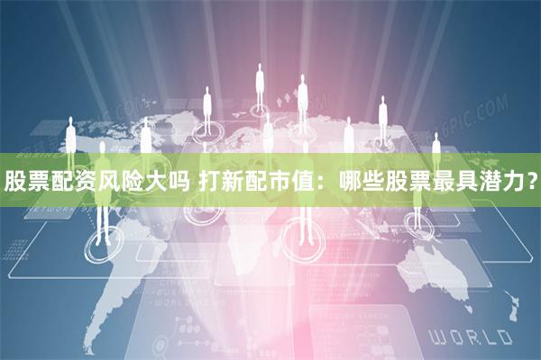 股票配资风险大吗 打新配市值：哪些股票最具潜力？